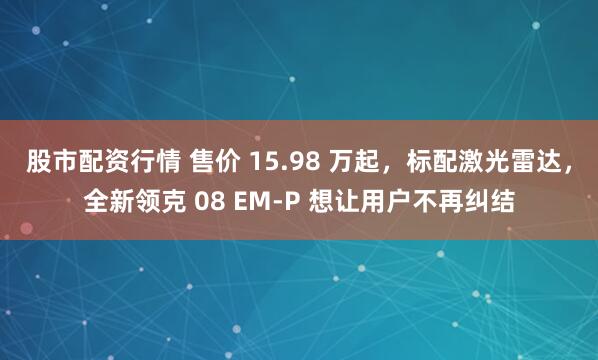 股市配资行情 售价 15.98 万起，标配激光雷达，全新领克 08 EM-P 想让用户不再纠结