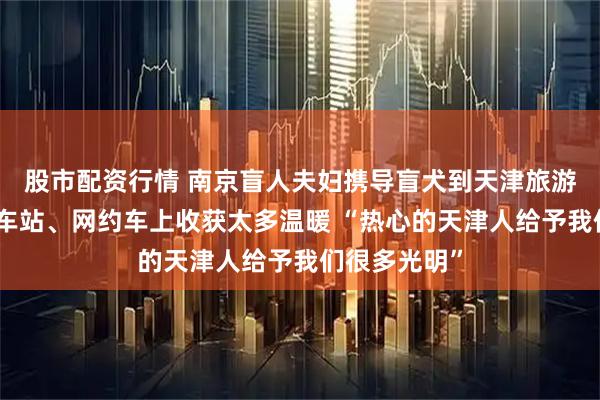 股市配资行情 南京盲人夫妇携导盲犬到天津旅游，在景区、车站、网约车上收获太多温暖 “热心的天津人给予我们很多光明”