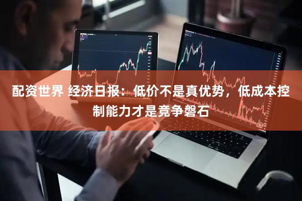 配资世界 经济日报：低价不是真优势，低成本控制能力才是竞争磐石