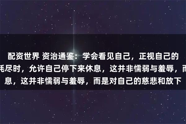 配资世界 资治通鉴：学会看见自己，正视自己的情绪和脆弱，感到能量耗尽时，允许自己停下来休息，这并非懦弱与羞辱，而是对自己的慈悲和放下