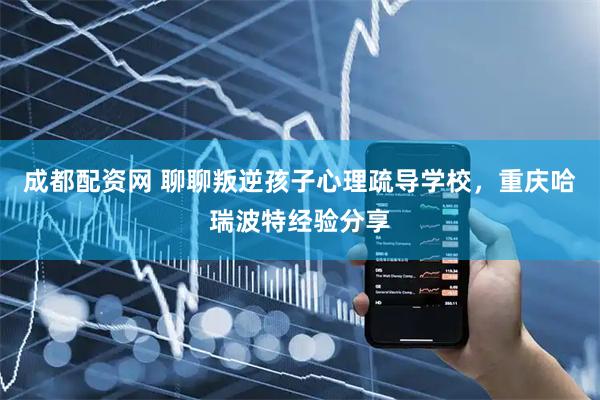 成都配资网 聊聊叛逆孩子心理疏导学校，重庆哈瑞波特经验分享