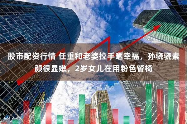 股市配资行情 任重和老婆拉手晒幸福，孙骁骁素颜很显嫩，2岁女儿在用粉色餐椅