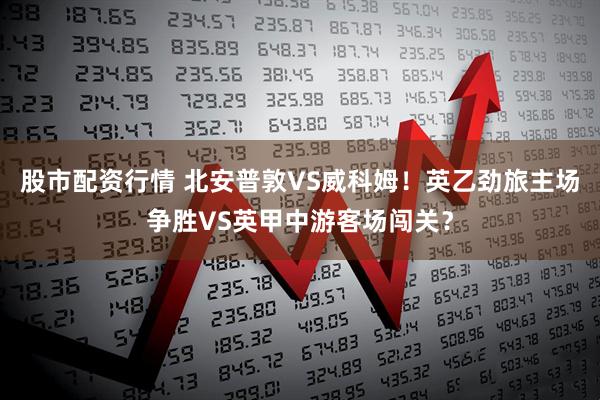 股市配资行情 北安普敦VS威科姆！英乙劲旅主场争胜VS英甲中游客场闯关？