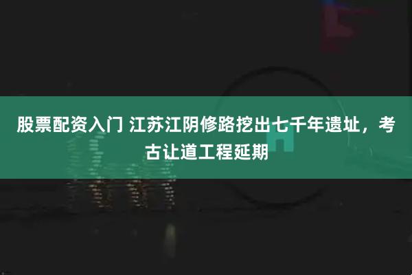 股票配资入门 江苏江阴修路挖出七千年遗址，考古让道工程延期