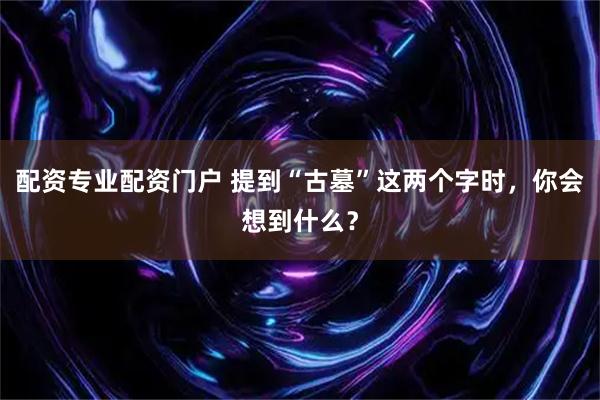 配资专业配资门户 提到“古墓”这两个字时，你会想到什么？