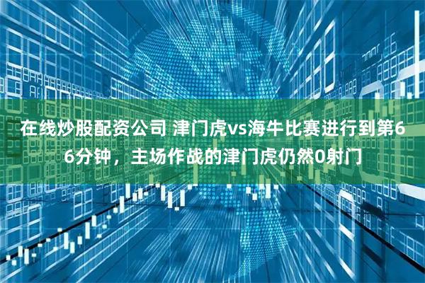 在线炒股配资公司 津门虎vs海牛比赛进行到第66分钟，主场作战的津门虎仍然0射门