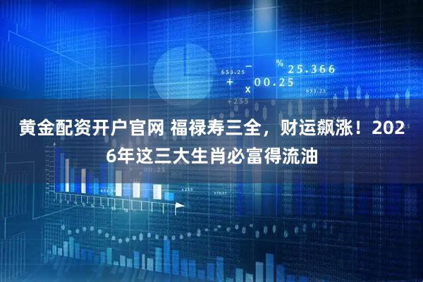 黄金配资开户官网 福禄寿三全，财运飙涨！2026年这三大生肖必富得流油