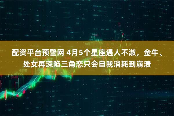 配资平台预警网 4月5个星座遇人不淑，金牛、处女再深陷三角恋只会自我消耗到崩溃