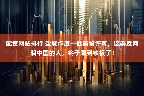 配资网站排行 盐城作废一批居留许可,这群反向润中国的人,终于踢到铁板了!