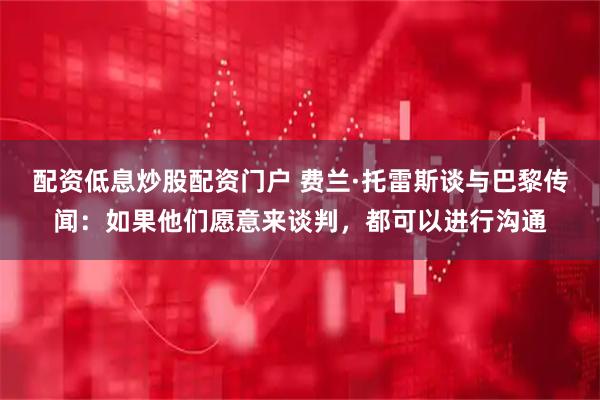 配资低息炒股配资门户 费兰·托雷斯谈与巴黎传闻：如果他们愿意来谈判，都可以进行沟通