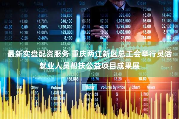 最新实盘配资服务 重庆两江新区总工会举行灵活就业人员帮扶公益项目成果展