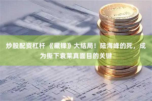 炒股配资杠杆 《藏锋》大结局！陆海峰的死，成为撕下袁莱真面目的关键