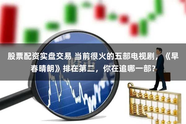 股票配资实盘交易 当前很火的五部电视剧，《早春晴朗》排在第二，你在追哪一部？