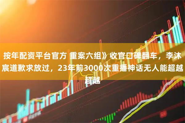 按年配资平台官方 重案六组》收官口碑翻车，李沐宸道歉求放过，23年前3000次重播神话无人能超越