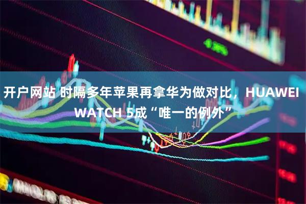 开户网站 时隔多年苹果再拿华为做对比，HUAWEI WATCH 5成“唯一的例外”