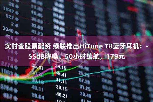 实时查股票配资 绿联推出HiTune T8蓝牙耳机：-55dB降噪、50小时续航，179元